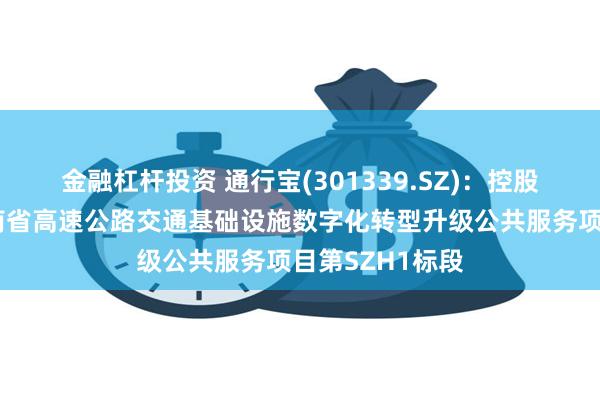 金融杠杆投资 通行宝(301339.SZ)：控股子公司中标湖南省高速公路交通基础设施数字化转型升级公共服务项目第SZH1标段