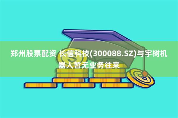 郑州股票配资 长信科技(300088.SZ)与宇树机器人暂无业务往来