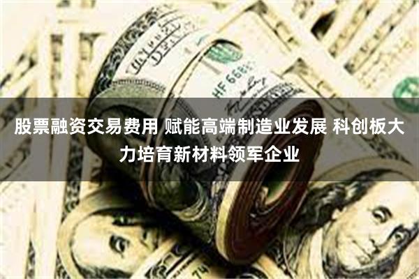 股票融资交易费用 赋能高端制造业发展 科创板大力培育新材料领军企业